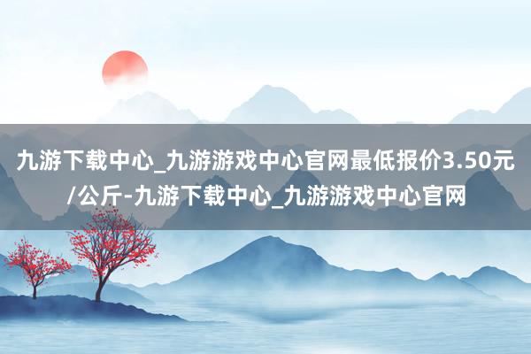 九游下载中心_九游游戏中心官网最低报价3.50元/公斤-九游下载中心_九游游戏中心官网