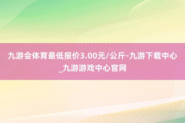 九游会体育最低报价3.00元/公斤-九游下载中心_九游游戏中心官网