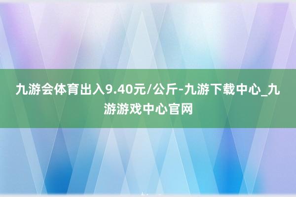 九游会体育出入9.40元/公斤-九游下载中心_九游游戏中心官网