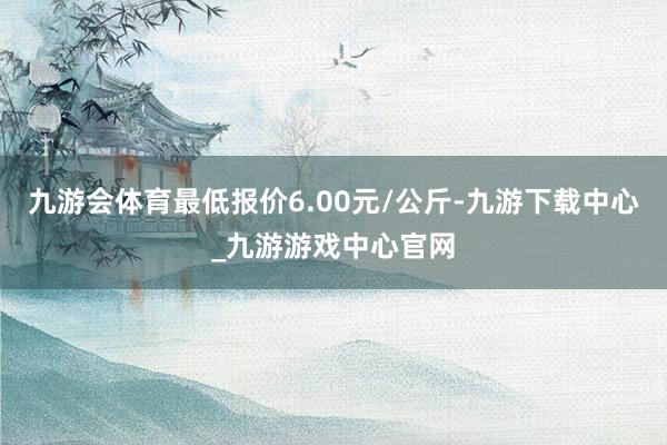 九游会体育最低报价6.00元/公斤-九游下载中心_九游游戏中心官网