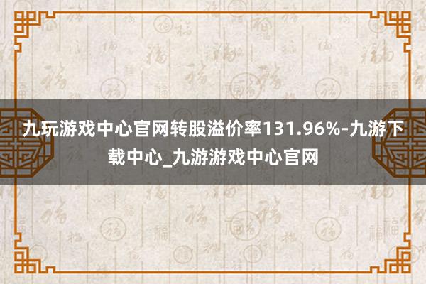 九玩游戏中心官网转股溢价率131.96%-九游下载中心_九游游戏中心官网