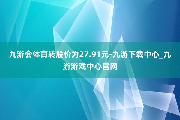 九游会体育转股价为27.91元-九游下载中心_九游游戏中心官网