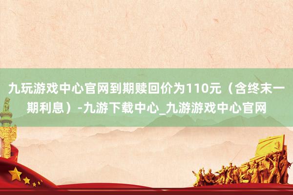 九玩游戏中心官网到期赎回价为110元（含终末一期利息）-九游下载中心_九游游戏中心官网