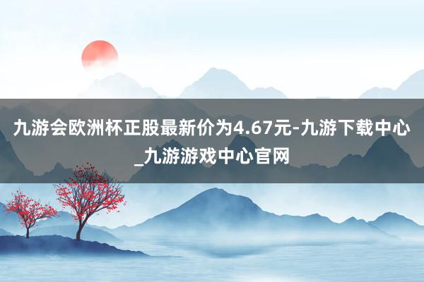 九游会欧洲杯正股最新价为4.67元-九游下载中心_九游游戏中心官网