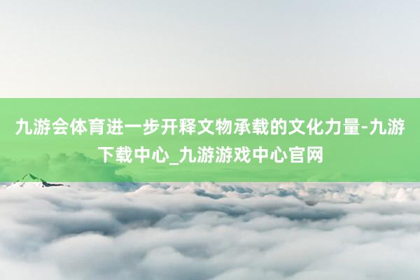 九游会体育进一步开释文物承载的文化力量-九游下载中心_九游游戏中心官网