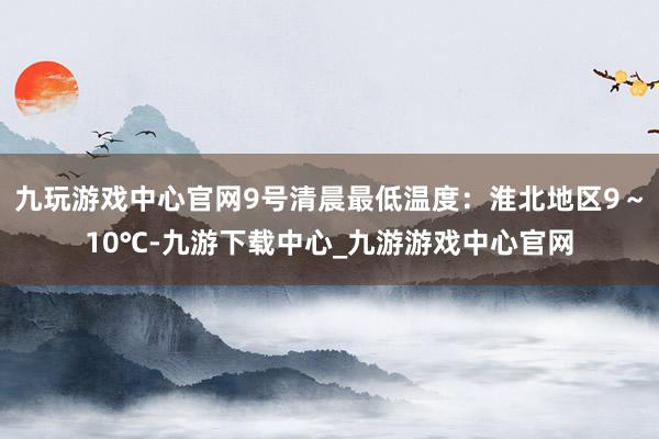 九玩游戏中心官网9号清晨最低温度：淮北地区9～10℃-九游下载中心_九游游戏中心官网