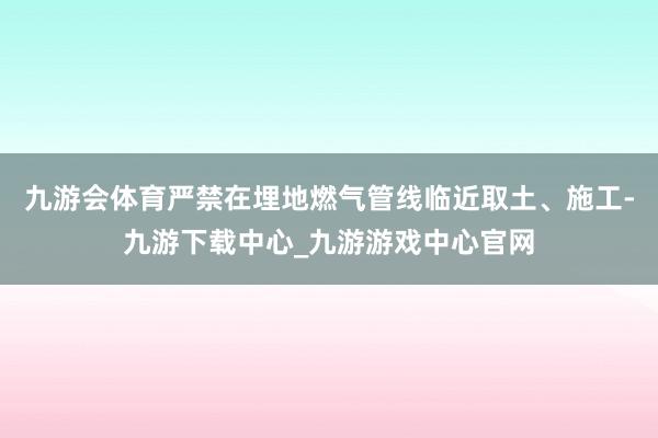 九游会体育严禁在埋地燃气管线临近取土、施工-九游下载中心_九游游戏中心官网