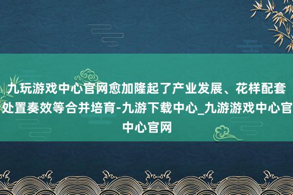 九玩游戏中心官网愈加隆起了产业发展、花样配套、处置奏效等合并培育-九游下载中心_九游游戏中心官网