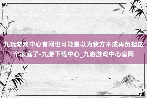 九玩游戏中心官网也可能是以为我方不成再负担这个家庭了-九游下载中心_九游游戏中心官网