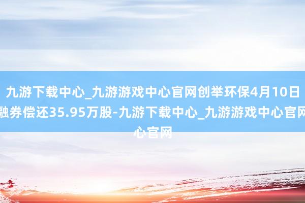 九游下载中心_九游游戏中心官网创举环保4月10日融券偿还35.95万股-九游下载中心_九游游戏中心官网