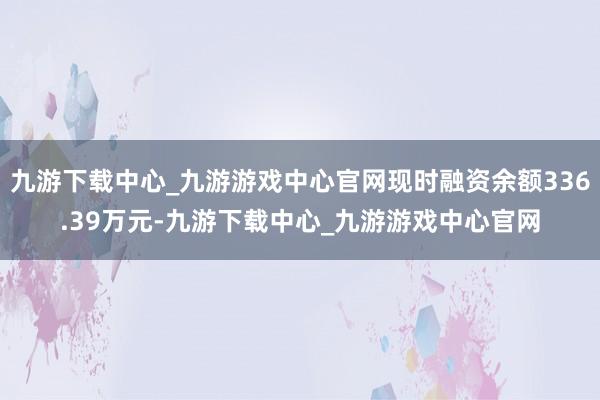 九游下载中心_九游游戏中心官网现时融资余额336.39万元-九游下载中心_九游游戏中心官网