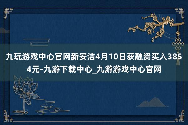 九玩游戏中心官网新安洁4月10日获融资买入3854元-九游下载中心_九游游戏中心官网