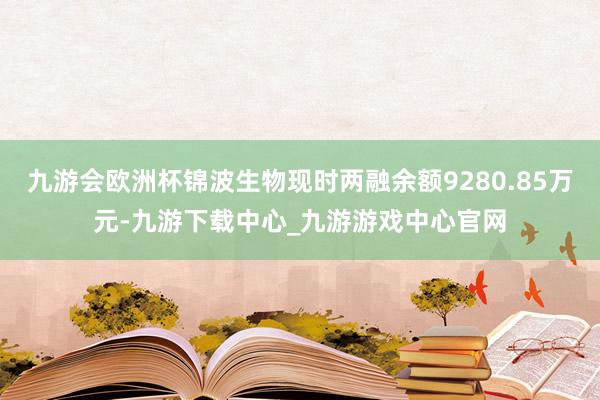 九游会欧洲杯锦波生物现时两融余额9280.85万元-九游下载中心_九游游戏中心官网