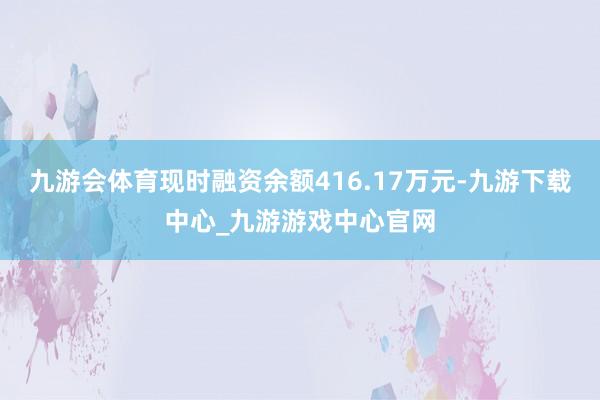 九游会体育现时融资余额416.17万元-九游下载中心_九游游戏中心官网