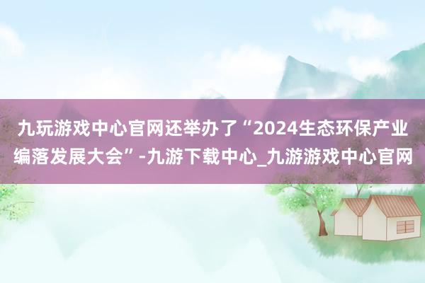 九玩游戏中心官网还举办了“2024生态环保产业编落发展大会”-九游下载中心_九游游戏中心官网