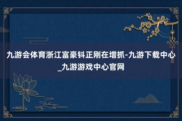 九游会体育浙江富豪钭正刚在增抓-九游下载中心_九游游戏中心官网