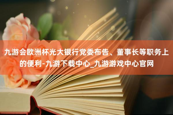 九游会欧洲杯光大银行党委布告、董事长等职务上的便利-九游下载中心_九游游戏中心官网