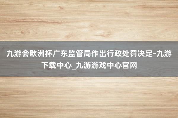 九游会欧洲杯广东监管局作出行政处罚决定-九游下载中心_九游游戏中心官网