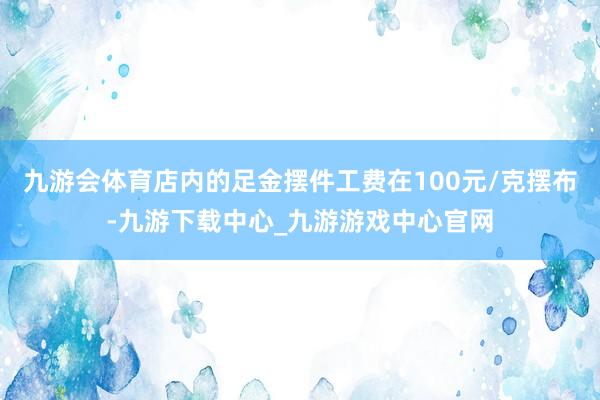 九游会体育店内的足金摆件工费在100元/克摆布-九游下载中心_九游游戏中心官网