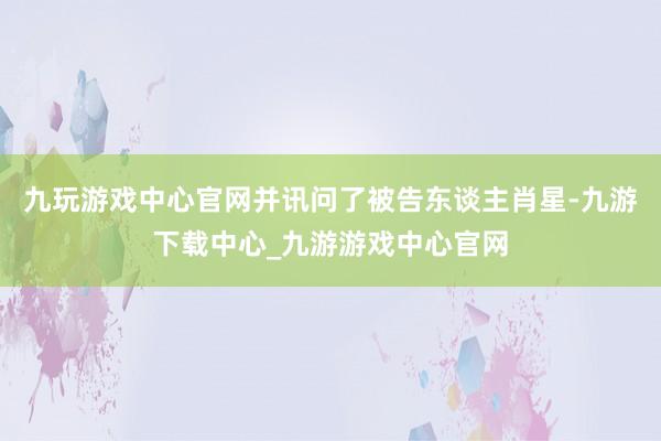 九玩游戏中心官网并讯问了被告东谈主肖星-九游下载中心_九游游戏中心官网