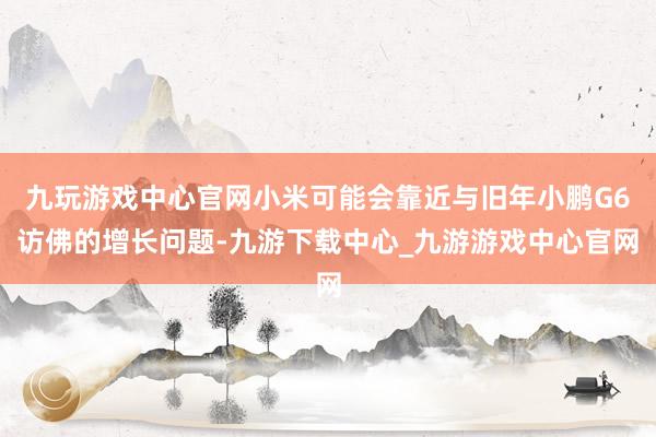 九玩游戏中心官网小米可能会靠近与旧年小鹏G6访佛的增长问题-九游下载中心_九游游戏中心官网