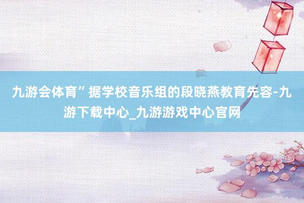 九游会体育”　　据学校音乐组的段晓燕教育先容-九游下载中心_九游游戏中心官网