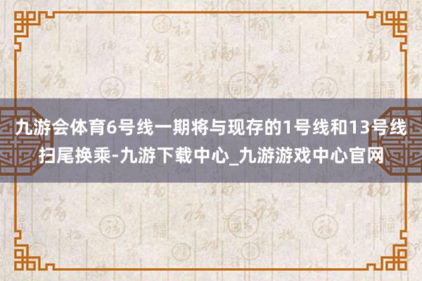 九游会体育6号线一期将与现存的1号线和13号线扫尾换乘-九游下载中心_九游游戏中心官网