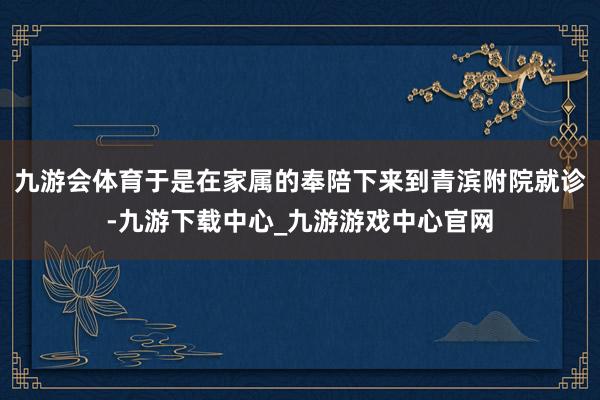 九游会体育于是在家属的奉陪下来到青滨附院就诊-九游下载中心_九游游戏中心官网