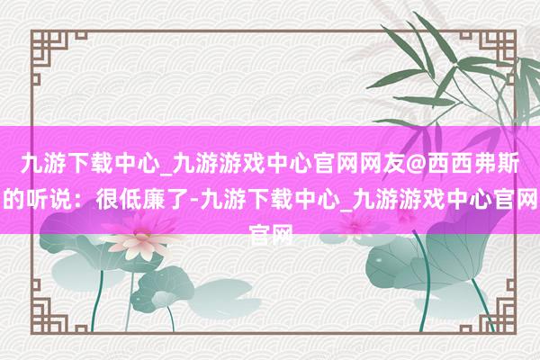 九游下载中心_九游游戏中心官网网友@西西弗斯的听说：很低廉了-九游下载中心_九游游戏中心官网