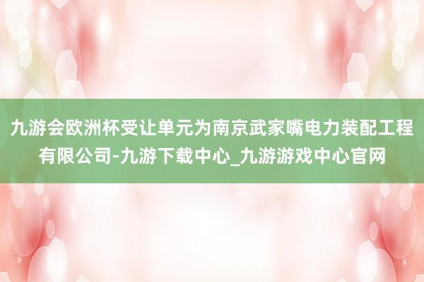 九游会欧洲杯受让单元为南京武家嘴电力装配工程有限公司-九游下载中心_九游游戏中心官网