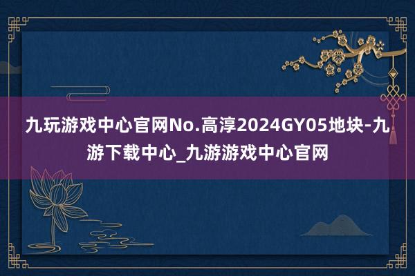 九玩游戏中心官网No.高淳2024GY05地块-九游下载中心_九游游戏中心官网