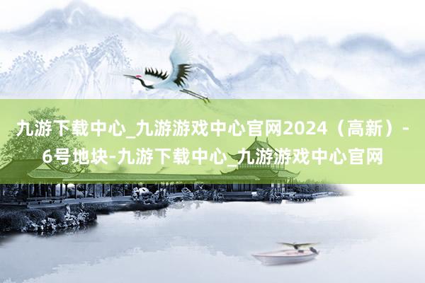 九游下载中心_九游游戏中心官网2024（高新）-6号地块-九游下载中心_九游游戏中心官网