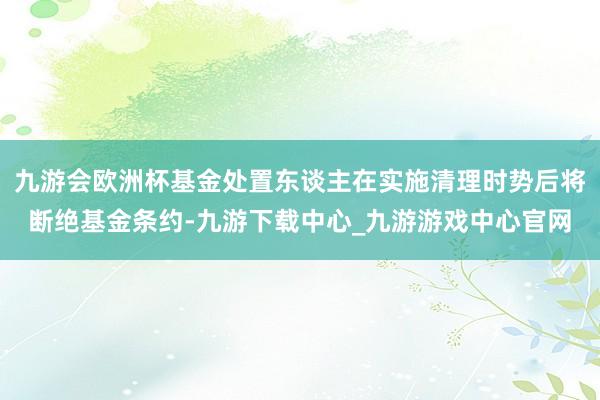 九游会欧洲杯基金处置东谈主在实施清理时势后将断绝基金条约-九游下载中心_九游游戏中心官网