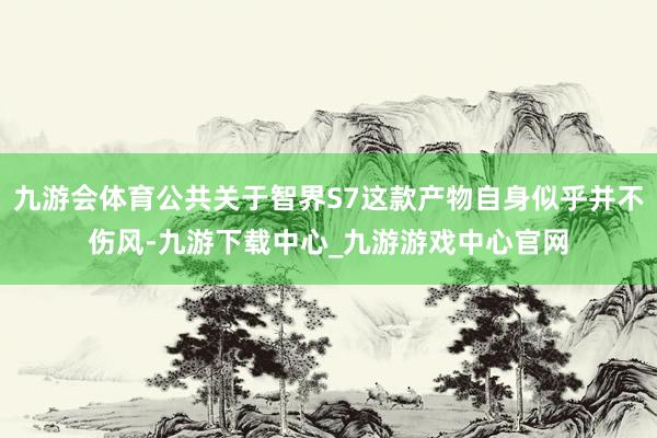 九游会体育公共关于智界S7这款产物自身似乎并不伤风-九游下载中心_九游游戏中心官网