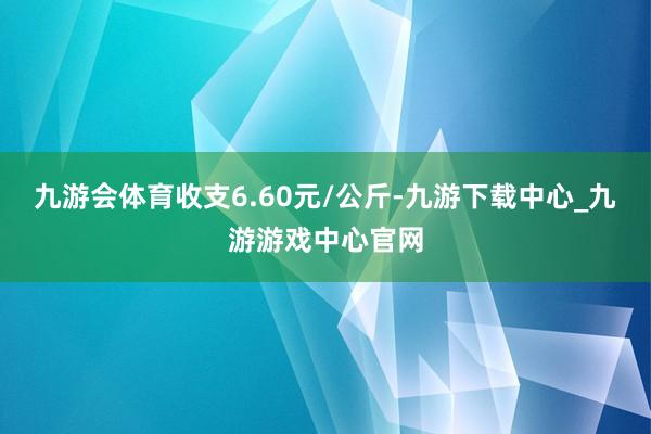 九游会体育收支6.60元/公斤-九游下载中心_九游游戏中心官网