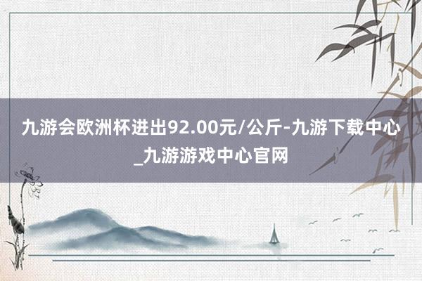 九游会欧洲杯进出92.00元/公斤-九游下载中心_九游游戏中心官网