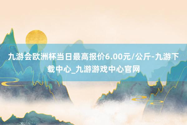 九游会欧洲杯当日最高报价6.00元/公斤-九游下载中心_九游游戏中心官网