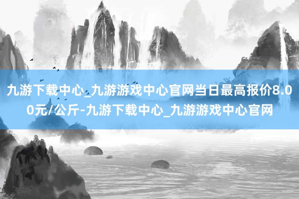 九游下载中心_九游游戏中心官网当日最高报价8.00元/公斤-九游下载中心_九游游戏中心官网