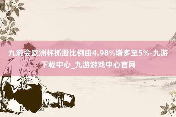 九游会欧洲杯抓股比例由4.98%增多至5%-九游下载中心_九游游戏中心官网