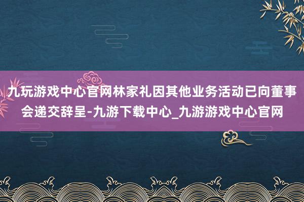 九玩游戏中心官网林家礼因其他业务活动已向董事会递交辞呈-九游下载中心_九游游戏中心官网