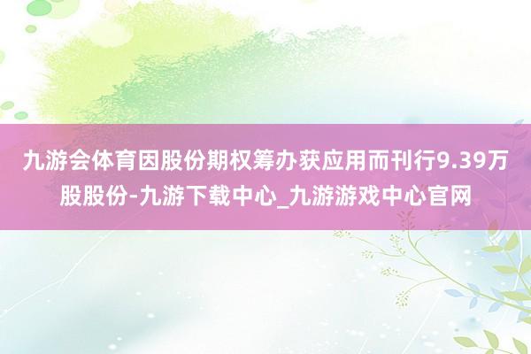 九游会体育因股份期权筹办获应用而刊行9.39万股股份-九游下载中心_九游游戏中心官网