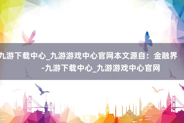 九游下载中心_九游游戏中心官网本文源自：金融界            -九游下载中心_九游游戏中心官网