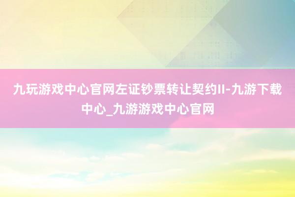 九玩游戏中心官网左证钞票转让契约II-九游下载中心_九游游戏中心官网