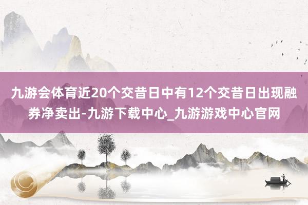 九游会体育近20个交昔日中有12个交昔日出现融券净卖出-九游下载中心_九游游戏中心官网