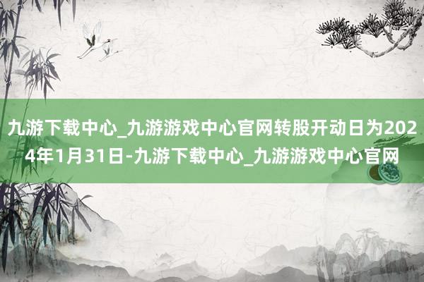 九游下载中心_九游游戏中心官网转股开动日为2024年1月31日-九游下载中心_九游游戏中心官网