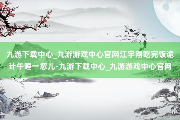 九游下载中心_九游游戏中心官网江宇刚吃完饭诡计午睡一忽儿-九游下载中心_九游游戏中心官网