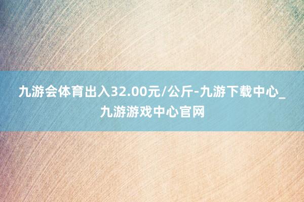 九游会体育出入32.00元/公斤-九游下载中心_九游游戏中心官网