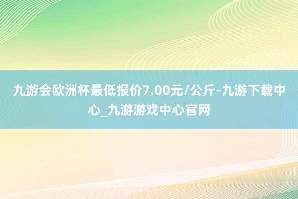 九游会欧洲杯最低报价7.00元/公斤-九游下载中心_九游游戏中心官网