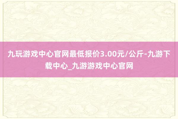 九玩游戏中心官网最低报价3.00元/公斤-九游下载中心_九游游戏中心官网