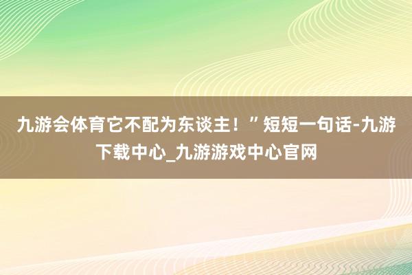 九游会体育它不配为东谈主！”短短一句话-九游下载中心_九游游戏中心官网